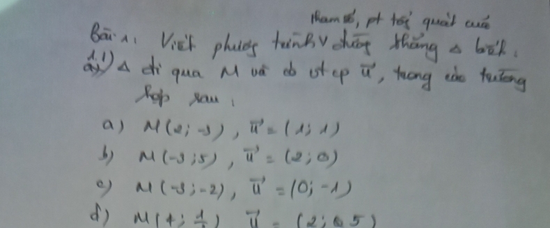 Ham¢, pf hei quait cué 
Bā ni Vick phas tānBv chāg thāng a bòk 
Qa di qua M và db ot cp vector u ,, luong ide tulng 
Rep yau 
a) M(2;-3), vector u=(1;1)
b) M(-3;5), vector u=(2;0)
e) M(-3;-2), vector u=(0;-1)
d) M(4; 1/2 )vector u-(2;0.5)