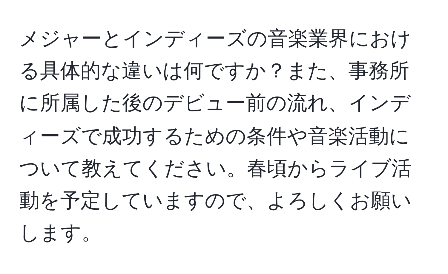 メジャーとインディーズの音楽業界における具体的な違いは何ですか？また、事務所に所属した後のデビュー前の流れ、インディーズで成功するための条件や音楽活動について教えてください。春頃からライブ活動を予定していますので、よろしくお願いします。