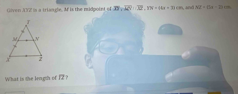 Given XYZ is a triangle, M is the midpoint of overline XY, overline MN//overline XZ, YN=(4x+3)cm , and NZ=(5x-2)cm
What is the length of overline YZ ?