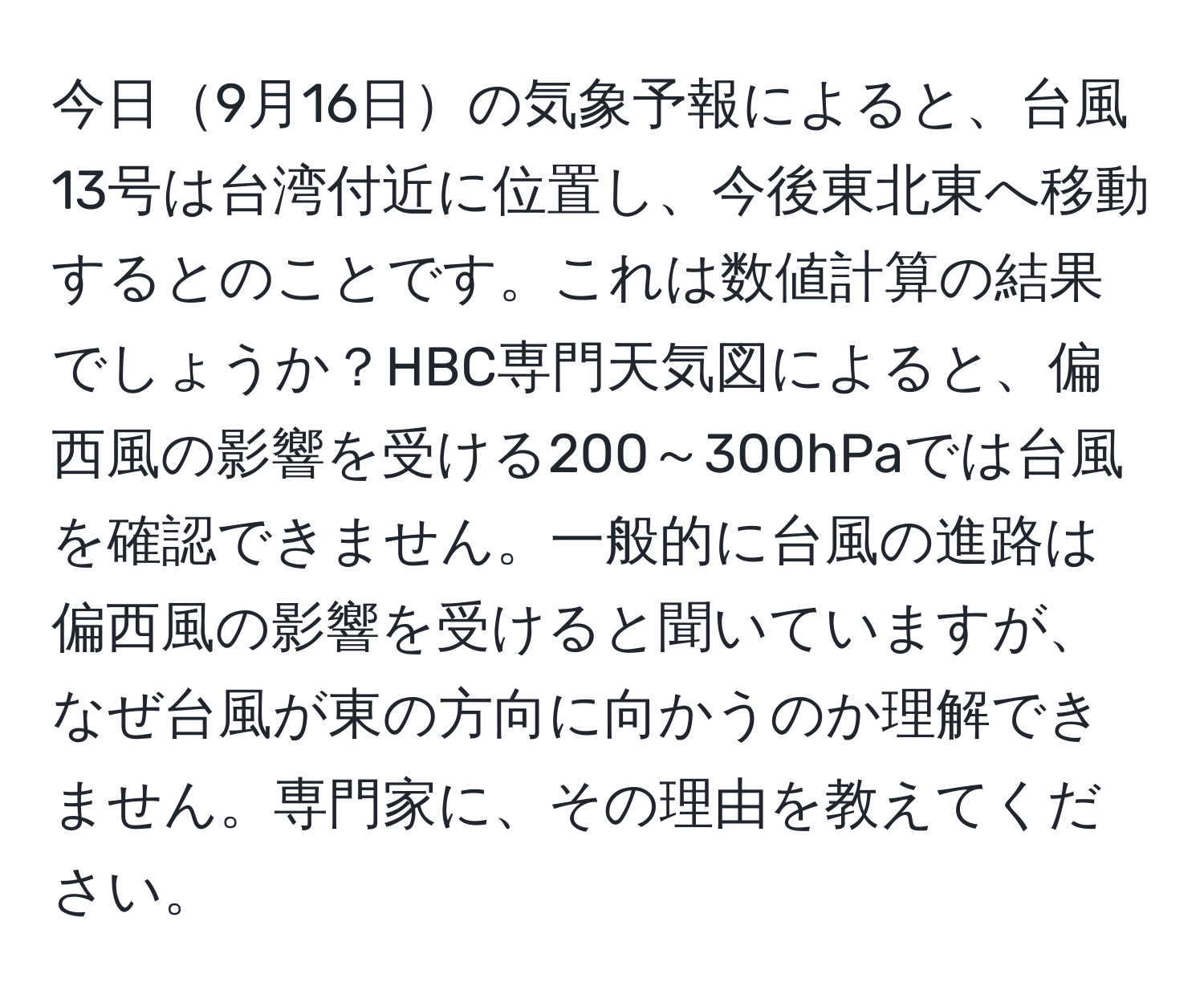 今日9月16日の気象予報によると、台風13号は台湾付近に位置し、今後東北東へ移動するとのことです。これは数値計算の結果でしょうか？HBC専門天気図によると、偏西風の影響を受ける200～300hPaでは台風を確認できません。一般的に台風の進路は偏西風の影響を受けると聞いていますが、なぜ台風が東の方向に向かうのか理解できません。専門家に、その理由を教えてください。