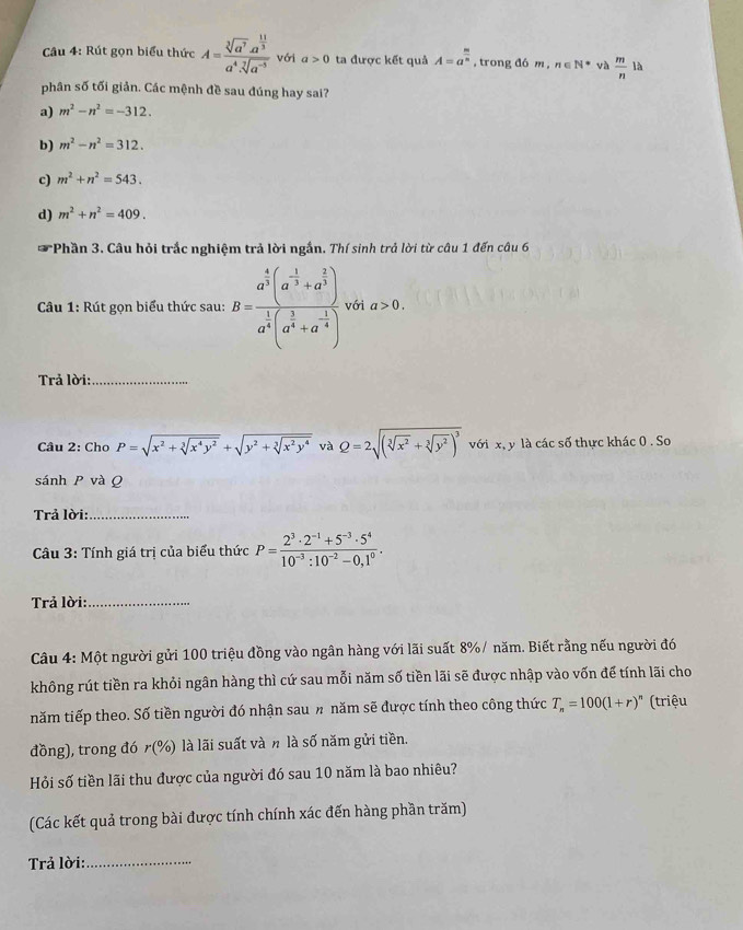 Rút gọn biểu thức A=frac sqrt[3](a^7)· a^(frac 11)3a^4sqrt[7](a^(-5)) với a>0 ta được kết quả A=a^(frac m)n , trong đó m, n∈ N^* và  m/n  là
phân số tối giản. Các mệnh đề sau đúng hay sai?
a) m^2-n^2=-312.
b) m^2-n^2=312.
c) m^2+n^2=543.
d) m^2+n^2=409.
I *Phần 3. Câu hỏi trắc nghiệm trả lời ngắn. Thí sinh trả lời từ câu 1 đến câu 6
Câu 1: Rút gọn biểu thức sau: B=frac a^(frac 4)3(a^(-frac 1)3+a^(frac 2)3)a^(frac 1)4(a^(frac 1)4+a^(-frac 1)4) với a>0.
Trả lời:_
Câu 2: Chơ P=sqrt(x^2+sqrt [3]x^4y^2)+sqrt(y^2+sqrt [3]x^2y^4) và Q=2sqrt((sqrt [3]x^2)+sqrt[3](y^2))^3 với x, y là các số thực khác 0 . So
sánh P và Q
Trả lời:_
*  Câu 3: Tính giá trị của biểu thức P= (2^3· 2^(-1)+5^(-3)· 5^4)/10^(-3):10^(-2)-0,1^0 .
Trả lời:_
Câu 4: Một người gửi 100 triệu đồng vào ngân hàng với lãi suất 8%/ năm. Biết rằng nếu người đó
không rút tiền ra khỏi ngân hàng thì cứ sau mỗi năm số tiền lãi sẽ được nhập vào vốn để tính lãi cho
năm tiếp theo. Số tiền người đó nhận sau n năm sẽ được tính theo công thức T_n=100(1+r)^n (triệu
đồng), trong đó r(% ) là lãi suất và n là số năm gửi tiền.
Hỏi số tiền lãi thu được của người đó sau 10 năm là bao nhiêu?
(Các kết quả trong bài được tính chính xác đến hàng phần trăm)
Trả lời:_