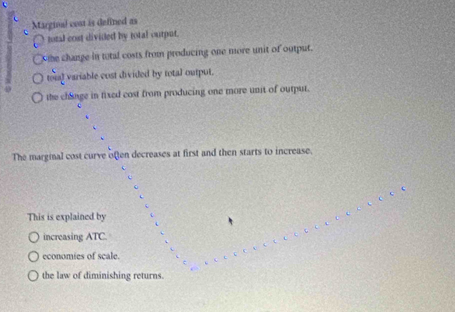 Marginal cost is defined as
total cost divided by total output.
he change in total costs from producing one more unit of output.
toial variable cost divided by total output.
the change in fixed cost from producing one more unit of output.
The margial cost curve often decreases at first and then starts to increase.
c
c
This is explained by o
increasing ATC.
economies of scale.
the law of diminishing returns.