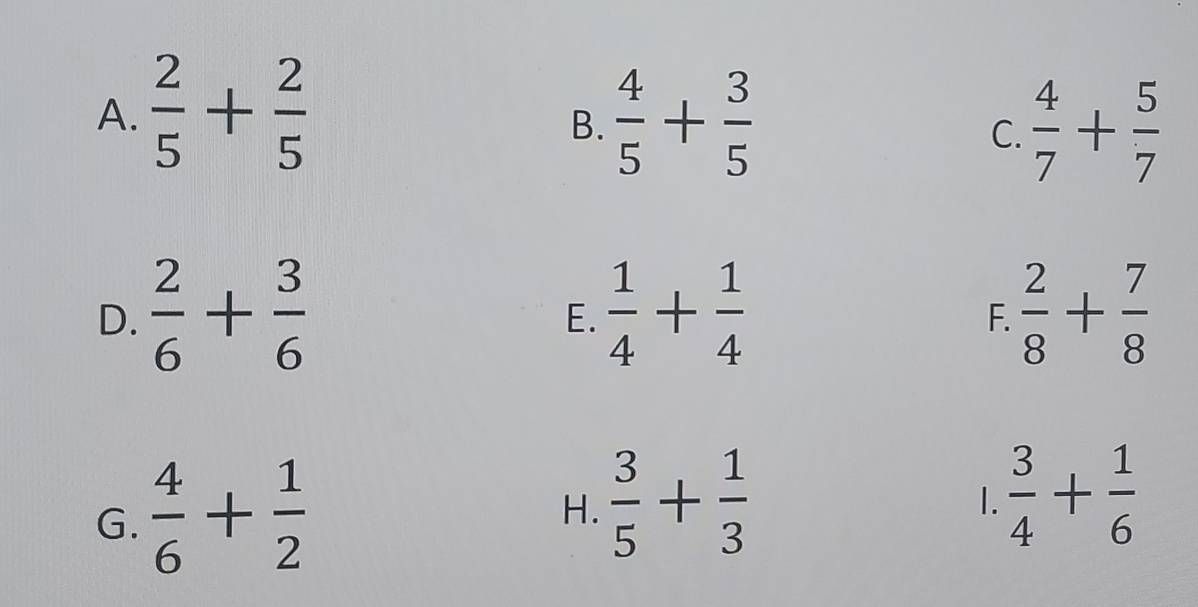 A.  2/5 + 2/5   4/5 + 3/5   4/7 + 5/7 
B.
C.
D.  2/6 + 3/6   1/4 + 1/4   2/8 + 7/8 
E.
F.
G.  4/6 + 1/2 
H.  3/5 + 1/3 
1.  3/4 + 1/6 