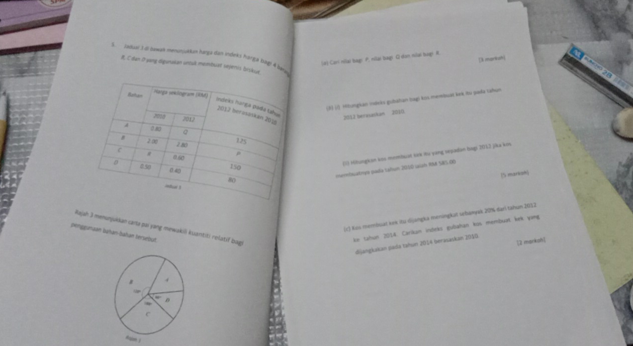 Jaduai 3di bawan menunjukkan harga dan indeks harga bagi 4 bátj
(o) Cari nilai bagi P. nilai bagi Q dən nilai bagi R.
[3 marksh]
R. C dan D yang digunakan untuk membuat sejenis biskur
(1) (1) Hitungkan indeks gubahan bagi kos membuát kek itu pada tahun
2012 berasaskan 2010.
(ii) Hitungkan kos membuat kiek itu yang sepadan bagi 2012 jika kos
membuatnys pada tahun 2010 iaiah RM 585.00
15 markah]
(c) Kos membuat kek itu dijangka meningkat sebanyak 20% dari tahun 2012
Bajah 3 menunjukkan carta pai yang mewakili kuantiti relatif bagi
penggunaan bahan-bahan tersebut.
ke tahun 2014. Carikan indeks gubahan kos membuat kek yang
[2 markah]
dijangkakan pada tahun 2014 berasaskan 2010.
B 4
12px
D

C
Aqjah j