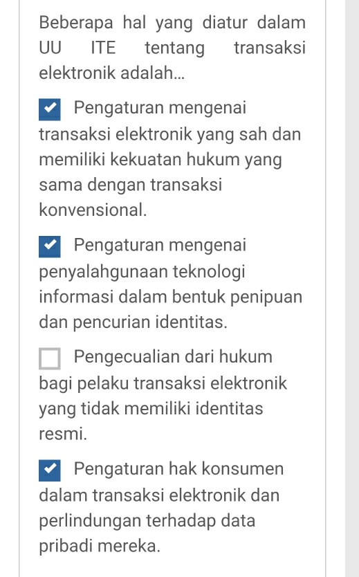 Beberapa hal yang diatur dalam
UU
elektronik adalah...
Pengaturan mengenai
transaksi elektronik yang sah dan
memiliki kekuatan hukum yang
sama dengan transaksi
konvensional.
Pengaturan mengenai
penyalahgunaan teknologi
informasi dalam bentuk penipuan
dan pencurian identitas.
Pengecualian dari hukum
bagi pelaku transaksi elektronik
yang tidak memiliki identitas
resmi.
Pengaturan hak konsumen
dalam transaksi elektronik dan
perlindungan terhadap data
pribadi mereka.