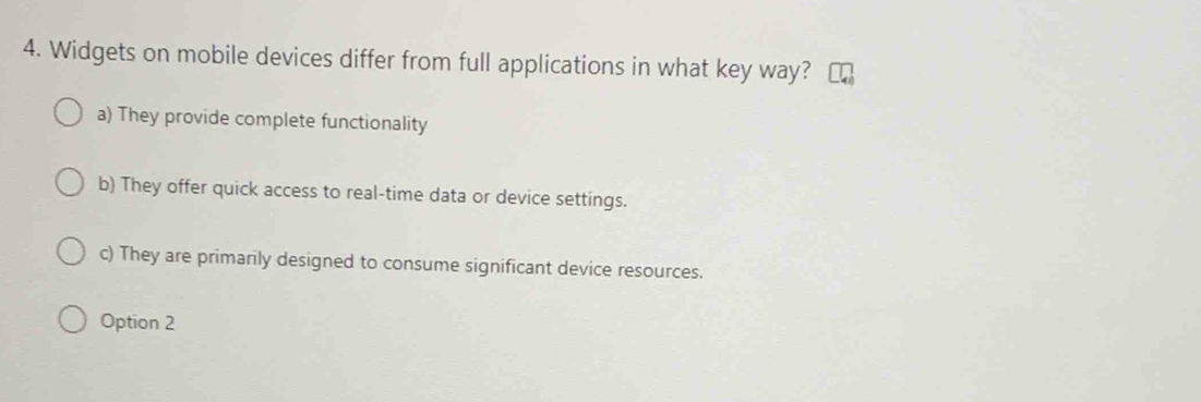 Widgets on mobile devices differ from full applications in what key way?
a) They provide complete functionality
b) They offer quick access to real-time data or device settings.
c) They are primarily designed to consume significant device resources.
Option 2