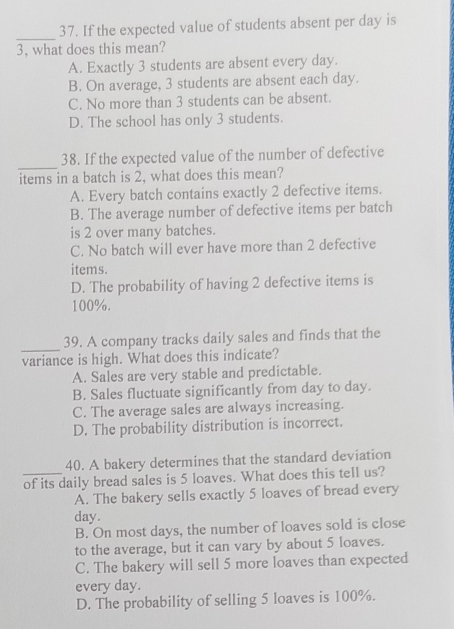 If the expected value of students absent per day is
_
3, what does this mean?
A. Exactly 3 students are absent every day.
B. On average, 3 students are absent each day.
C. No more than 3 students can be absent.
D. The school has only 3 students.
_
38. If the expected value of the number of defective
items in a batch is 2, what does this mean?
A. Every batch contains exactly 2 defective items.
B. The average number of defective items per batch
is 2 over many batches.
C. No batch will ever have more than 2 defective
items.
D. The probability of having 2 defective items is
100%.
_
39. A company tracks daily sales and finds that the
variance is high. What does this indicate?
A. Sales are very stable and predictable.
B. Sales fluctuate significantly from day to day.
C. The average sales are always increasing.
D. The probability distribution is incorrect.
40. A bakery determines that the standard deviation
_of its daily bread sales is 5 loaves. What does this tell us?
A. The bakery sells exactly 5 loaves of bread every
day.
B. On most days, the number of loaves sold is close
to the average, but it can vary by about 5 loaves.
C. The bakery will sell 5 more loaves than expected
every day.
D. The probability of selling 5 loaves is 100%.