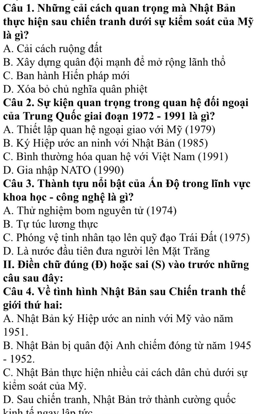 Những cải cách quan trọng mà Nhật Bản
thực hiện sau chiến tranh dưới sự kiểm soát của Mỹ
là gì?
A. Cải cách ruộng đất
B. Xây dựng quân đội mạnh để mở rộng lãnh thổ
C. Ban hành Hiến pháp mới
D. Xóa bỏ chủ nghĩa quân phiệt
Câu 2. Sự kiện quan trọng trong quan hệ đối ngoại
của Trung Quốc giai đoạn 1972 - 1991 là gì?
A. Thiết lập quan hệ ngoại giao với Mỹ (1979)
B. Ký Hiệp ước an ninh với Nhật Bản (1985)
C. Bình thường hóa quan hệ với Việt Nam (1991)
D. Gia nhập NATO (1990)
Câu 3. Thành tựu nổi bật của Ấn Độ trong lĩnh vực
khoa học - công nghệ là gì?
A. Thử nghiệm bom nguyên tử (1974)
B. Tự túc lương thực
C. Phóng vệ tinh nhân tạo lên quỹ đạo Trái Đất (1975)
D. Là nước đầu tiên đưa người lên Mặt Trăng
II. Điền chữ đúng (Đ) hoặc sai (S) vào trước những
câu sau đây:
Câu 4. Về tình hình Nhật Bản sau Chiến tranh thế
giới thứ hai:
A. Nhật Bản ký Hiệp ước an ninh với Mỹ vào năm
1951.
B. Nhật Bản bị quân đội Anh chiếm đóng từ năm 1945
- 1952.
C. Nhật Bản thực hiện nhiều cải cách dân chủ dưới sự
kiểm soát của Mỹ.
D. Sau chiến tranh, Nhật Bản trở thành cường quốc
kinh tế ngay lâp tức