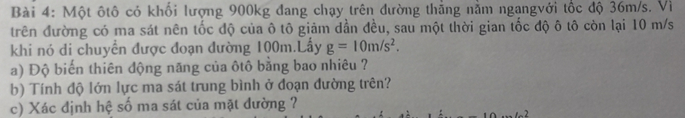 Một ôtô có khối lượng 900kg đang chạy trên đường thẳng nằm ngangvới tốc độ 36m/s. Vì 
trên đường có ma sát nên tốc độ của ô tô giảm dần đều, sau một thời gian tốc độ ô tô còn lại 10 m/s
khi nó di chuyển được đoạn đường 100m.Lấy g=10m/s^2. 
a) Độ biến thiên động năng của ôtô bằng bao nhiêu ? 
b) Tính độ lớn lực ma sát trung bình ở đoạn đường trên? 
c) Xác định hệ số ma sát của mặt dường ?