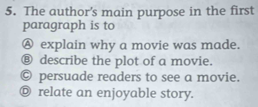 The author’s main purpose in the first
paragraph is to
Ⓐ explain why a movie was made.
⑧ describe the plot of a movie.
© persuade readers to see a movie.
Ⓓ relate an enjoyable story.