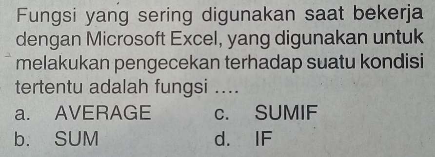 Fungsi yang sering digunakan saat bekerja
dengan Microsoft Excel, yang digunakan untuk
melakukan pengecekan terhadap suatu kondisi
tertentu adalah fungsi ....
a. AVERAGE c. SUMIF
b. SUM d. IF