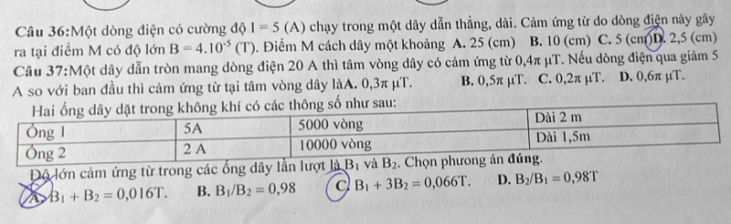 Một dòng điện có cường độ I=5 (A) chạy trong một dây dẫn thẳng, dài. Cảm ứng từ do dòng điện này gây
ra tại điểm M có độ lớn B=4.10^(-5)(T). Điểm M cách dây một khoảng A. 25 (cm) B. 10 (cm) C. 5 (cm) D. 2,5 (cm)
Câu 37:Một dây dẫn tròn mang dòng điện 20 A thì tâm vòng dây có cảm ứng từ 0,4π μT. Nếu dòng điện qua giảm 5
A so với ban đầu thì cảm ứng từ tại tâm vòng dây làA. 0,3π μT. B. 0,5π μT. C. 0,2π µT. D. 0,6π µT.
Độ lớn cảm ứng từ trong các ống dây lần lượt là B_1 và B_2. C
a B_1+B_2=0,016T. B. B_1/B_2=0,98 a B_1+3B_2=0,066T. D. B_2/B_1=0,98T