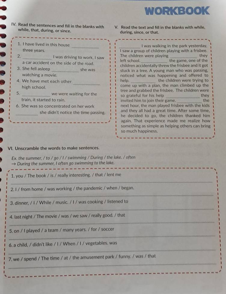 WORKBOOK
IV. Read the sentences and fill in the blanks with V. Read the text and fill in the blanks with while,
while, that, during, or since. during, since, or that.
1. I have lived in this house __I was walking in the park yesterday,
three years. I saw a group of children playing with a frisbee.
2. _I was driving to work, I saw The children were playing _they
left school the game, one of the
a car accident on the side of the road. children accidentally threw the frisbee and it got
3. She fell asleep _she was stuck in a tree. A young man who was passing,
watching a movie. noticed what was happening and offered to
_
4. We have met each other help. _the children were trying to
high school. come up with a plan, the man climbed up the
tree and grabbed the frisbee. The children were
5. _we were waiting for the so grateful for his help _they
train, it started to rain. invited him to join their game. _the
6. She was so concentrated on her work next hour, the man played frisbee with the kids
and they all had a great time. After some time,
_she didn't notice the time passing. he decided to go, the children thanked him
again. That experience made me realize how
something as simple as helping others can bring
so much happiness.
VI. Unscramble the words to make sentences.
Ex. the summer, / to / go / I / swimming / During / the lake. / often
→ During the summer, I often go swimming to the lake.
1. you / The book / is / really interesting. / that / lent me
_
2. I / from home / was working / the pandemic / when / began.
_
3. dinner, / I / While / music. / I / was cooking / listened to
_
_
4. last night / The movie / was / we saw / really good. / that
_
5. on / I played / a team / many years. / for / soccer
_
6. a child, / didn't like / I / When / I / vegetables. was
_
7, we / spend / The time / at / the amusement park / funny. / was / that