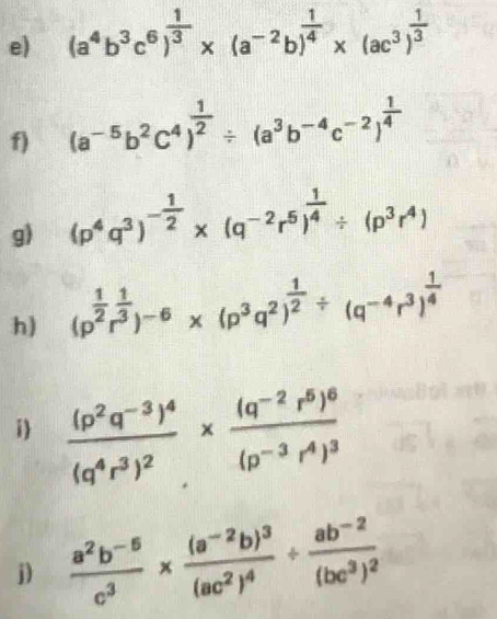 (a^4b^3c^6)^ 1/3 * (a^(-2)b)^ 1/4 * (ac^3)^ 1/3 
f) (a^(-5)b^2c^4)^ 1/2 / (a^3b^(-4)c^(-2))^ 1/4 
g) (p^4q^3)^- 1/2 * (q^(-2)r^5)^ 1/4 / (p^3r^4)
h) (p^(frac 1)2r^(frac 1)3)^-6* (p^3q^2)^ 1/2 / (q^(-4)r^3)^ 1/4 
i frac (p^2q^(-3))^4(q^4r^3)^2* frac (q^(-2)r^5)^6(p^(-3)r^4)^3
j)  (a^2b^(-5))/c^3 * frac (a^(-2)b)^3(ac^2)^4/ frac ab^(-2)(bc^3)^2