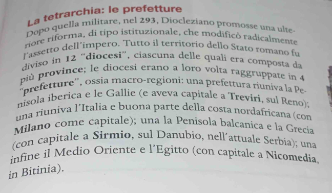 La tetrarchia: le prefetture 
Dopo quella militare, nel 293, Diocleziano promosse una ulte- 
riore riforma, di tipo istituzionale, che modificò radicalmente 
lassetto dell’impero. Tutto il territorio dello Stato romano fu 
diviso in 12 “diocesi”, ciascuna delle quali era composta da 
più province; le diocesi erano a loro volta raggruppate in 4
“prefetture”, ossia macro-regioni: una prefettura riuniva la Pe 
nisola iberica e le Gallie (e aveva capitale a Treviri, sul Reno); 
una riuniva l’Italia e buona parte della costa nordafricana (con 
Milano come capitale); una la Penisola balcanica e la Grecia 
(con capitale a Sirmio, sul Danubio, nell’attuale Serbia); una 
infine il Medio Oriente e l’Egitto (con capitale a Nicomedia 
in Bitinia).