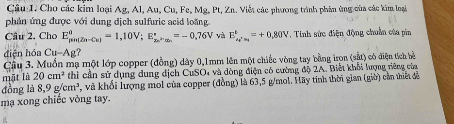 Cho các kim loại Ag, Al, Au, Cu, Fe, Mg, Pt, Zn. Viết các phương trình phản ứng của các kim loại 
phản ứng được với dung dịch sulfuric acid loãng. 
Cầu 2. Cho E_(pin(Zn-Cu))^0=1,10V; E_Zn^(2+)/Zn^0=-0,76V và E_Ag^+/Ag^0=+0,80V. Tính sức điện động chuẩn của pin 
diện hóa Cu-Ag ? 
Câu 3. Muốn mạ một lớp copper (đồng) dày 0,1mm lên một chiếc vòng tay bằng irọn (sắt) có diện tích bề 
mặt là 20cm^2 thì cần sử dụng dung dịch CuSO4 và dòng điện có cường độ 2A. Biết khối lượng riêng của 
đồng là 8,9g/cm^3 , và khối lượng mol của copper (đồng) là 63,5 g/mol. Hãy tính thời gian (giờ) cần thiết đề 
mạ xong chiếc vòng tay.