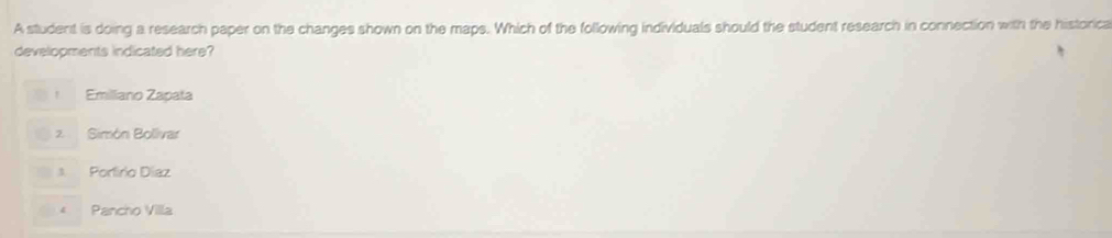 A student is doing a research paper on the changes shown on the maps. Which of the following individuals should the student research in connection with the historica
developments indicated here?
Emilliano Zapata
2. Simón Bollvar
Portírio Díaz
4 Pancho Villa