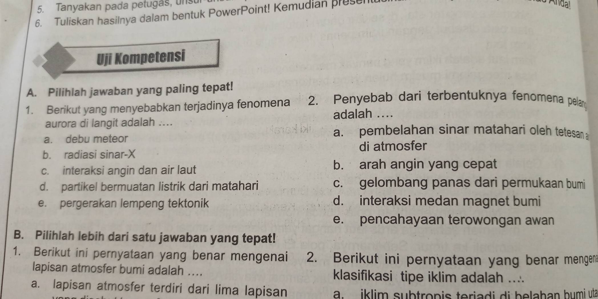 Tanyakan pada petugas, unsu
6. Tuliskan hasilnya dalam bentuk PowerPoint! Kemudian presen
Anda!
Uji Kompetensi
A. Pilihlah jawaban yang paling tepat!
1. Berikut yang menyebabkan terjadinya fenomena 2. Penyebab dari terbentuknya fenomena pelan
adalah ....
aurora di langit adalah ....
a. debu meteor
a. pembelahan sinar matahari oleh tetesan
b. radiasi sinar-X di atmosfer
c. interaksi angin dan air laut
b. arah angin yang cepat
d. partikel bermuatan listrik dari matahari
c. gelombang panas dari permukaan bumi
e. pergerakan lempeng tektonik d. interaksi medan magnet bumi
e. pencahayaan terowongan awan
B. Pilihlah lebih dari satu jawaban yang tepat!
1. Berikut ini pernyataan yang benar mengenai 2. Berikut ini pernyataan yang benar mengen
lapisan atmosfer bumi adalah .... klasifikasi tipe iklim adalah ....
a. lapisan atmosfer terdiri dari lima lapisan
a. iklim subtropis teriadi di belahan bumi uta