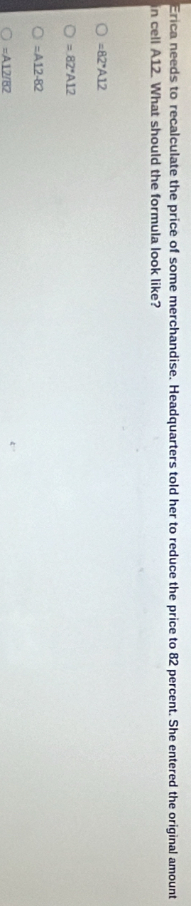 Erica needs to recalculate the price of some merchandise. Headquarters told her to reduce the price to 82 percent. She entered the original amount
in cell A12. What should the formula look like?
=82^*A12
=82^*A12
=A12-82
=A12/82