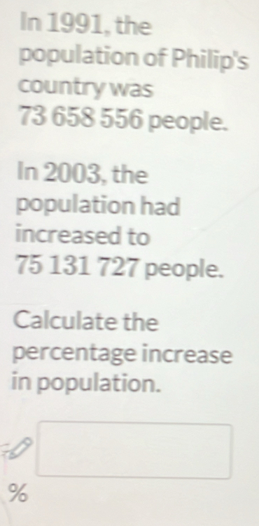 In 1991, the 
population of Philip's 
country was
73 658 556 people. 
In 2003, the 
population had 
increased to
75 131 727 people. 
Calculate the 
percentage increase 
in population.
%