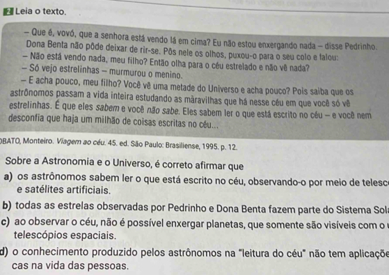 Leia o texto.
- Que é, vovó, que a senhora está vendo lá em cima? Eu não estou enxergando nada - disse Pedrinho.
Dona Benta não pôde deixar de rir-se. Pôs nele os olhos, puxou-o para o seu colo e falou:
— Não está vendo nada, meu filho? Então olha para o céu estrelado e não vê nada?
- Só vejo estrelinhas - murmurou o menino.
— E acha pouco, meu filho? Você vê uma metade do Universo e acha pouco? Pois saiba que os
astrônomos passam a vida inteira estudando as màravilhas que há nesse céu em que você só vê
estrelinhas. É que eles sabem e você não sabe. Eles sabem ler o que está escrito no céu - e você nem
desconfia que haja um milhão de coisas escritas no céu...
OBATO, Monteiro. Viagem ao céu. 45. ed. São Paulo: Brasiliense, 1995. p. 12.
Sobre a Astronomia e o Universo, é correto afirmar que
a) os astrônomos sabem ler o que está escrito no céu, observando-o por meio de telesco
e satélites artificiais.
b) todas as estrelas observadas por Pedrinho e Dona Benta fazem parte do Sistema Sol
c) ao observar o céu, não é possível enxergar planetas, que somente são visíveis com o o
telescópios espaciais.
d) o conhecimento produzido pelos astrônomos na "leitura do céu" não tem aplicaçõe
cas na vida das pessoas.