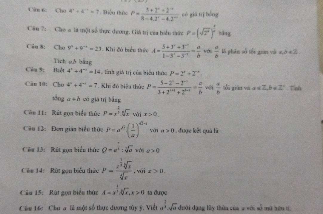 Cho 4^x+4^(-x)=7. Biểu thức P= (5+2^x+2^(-x))/8-4.2^x-4.2^(-x)  có giá trì bǎng
Câu 7: Cho a là một số thực dương. Giá trị của biểu thức P=(sqrt(2^n))^ 1/a  bàng
Câu 8: Cho 9^x+9^(-x)=23. Khi đó biểu thức A= (5+3^r+3^(-r))/1-3^r-3^(-r) = a/b  với  a/b  là phân số tối gián và a,b∈ Z.
Tích ab bằng
Câu 9: Biết 4^x+4^(-x)=14 , tính giá trị của biểu thức P=2^x+2^(-x).
Cầu 10: Cho 4^x+4^(-x)=7. Khi đó biểu thức P= (5-2^x-2^(-x))/3+2^(x+1)+2^(1-x) = a/b  với  a/b  tối giān và a∈ Z,b∈ Z°. Tỉnh
that Onga+b có giá trị bằng
Câu 11: Rút gọn biểu thức P=x^(frac 2)5.sqrt[6](x) với x>0.
Cầu 12: Đơn gián biểu thức P=a^(sqrt(2))· ( 1/a )^sqrt(2)-1 với a>0 , được kết quả là
Câu 13: Rút gọn biểu thức Q=a^(frac 7)3:sqrt[3](a) với a>0
Câu 14:  Rút gọn biểu thức P=frac x^(frac 1)3sqrt[6](x)sqrt[4](x) , với x>0.
Câu 15: Rút gọn biểu thức A=x^(frac 1)3.sqrt[6](x),x>0 ta được
Cầu 16: Cho # là một số thực dương tùy ý, Viết a^(frac 2)3· sqrt(a) dưới dạng lũy thừa của a với số mũ hữu ti.