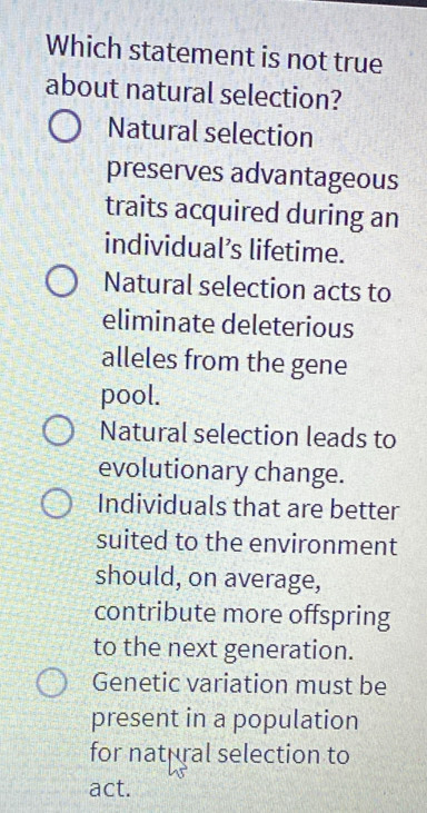 Which statement is not true
about natural selection?
Natural selection
preserves advantageous
traits acquired during an
individual’s lifetime.
Natural selection acts to
eliminate deleterious
alleles from the gene
pool.
Natural selection leads to
evolutionary change.
Individuals that are better
suited to the environment
should, on average,
contribute more offspring
to the next generation.
Genetic variation must be
present in a population
for natural selection to
act.