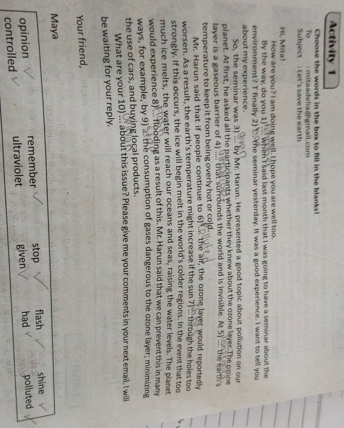 Activity 1 
Choose the words in the box to fill in the blanks! 
To : mitaadelia@gmail.com 
Subject : Let's save the earth 
Hi, Mita! 
How are you? I am doing well. I hope you are well too. 
By the way, do you 1) .... when I said last month that I was going to have a seminar about the 
environment? T finally 2) i the seminar yesterday. It was a good experience. I want to tell you 
about my experience. 
So, the seminar was 3) ... by Mr. Harun. He presented a good topic about pollution on our 
planet. At first, he asked all the participants whether they knew about the ozone layer. The ozone 
layer is a gaseous barrier of 4) .... that surrounds the world and is invisible. At 5) .... the earth's 
temperature to keep it from being overly hot or cold. 
Mr. Harun said that if people continue to 6) .. the air, the ozone layer would reportedly 
worsen. As a result, the earth's temperature might increase if the sun 7) ... through the holes too 
strongly. If this occurs, the ice will begin melt in the world's colder regions. In the event that too 
much ice melts, the water will reach our oceans and seas, raising the water levels. The planet 
would experience 8) ... flooding as a result of this. Mr. Harun said that we can prevent this in many 
ways, for example, by 9) . the consumption of gases dangerous to the ozone layer; minimizing 
the use of cars, and buying local products. 
What are your 10) ... about this issue? Please give me your comments in your next email. I will 
be waiting for your reply. 
Your friend, 
Maya 
opinion remember stop flash shine 
had 
controlled ultraviolet given polluted