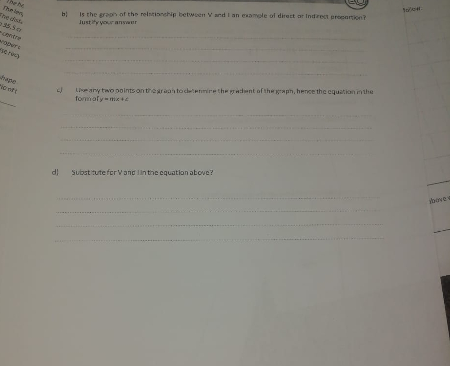 Thehe 
follow: 
The len, b) Is the graph of the relationship between V and I an example of direct or indirect proportion? 
The dista 
Justify your answer
35,5 cr 
centre 
_ 
roper t 
_ 
se recy 
_ 
_ 
hape 
io of t c) Use any two points on the graph to determine the gradient of the graph, hence the equation in the 
_ 
form of y=mx+c
_ 
_ 
_ 
_ 
d) Substitute for V and I in the equation above? 
_ 
ibove 
_ 
_ 
_