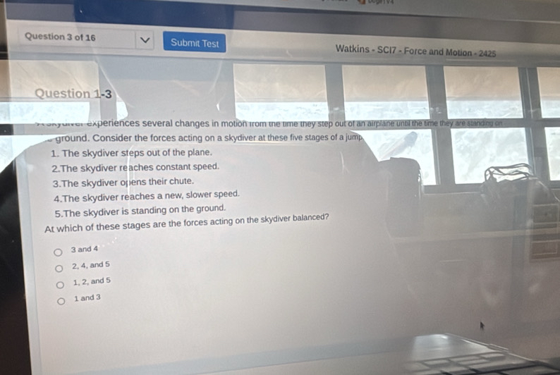Submit Test Watkins - SCI7 - Force and Motion - 2425
Question 1-3
experiences several changes in motion from the time they step out of an airplane until the time they are standing on 
ground. Consider the forces acting on a skydiver at these five stages of a jump
1. The skydiver steps out of the plane.
2.The skydiver reaches constant speed.
3.The skydiver opens their chute.
4.The skydiver reaches a new, slower speed.
5.The skydiver is standing on the ground.
At which of these stages are the forces acting on the skydiver balanced?
3 and 4
2, 4, and 5
1, 2, and 5
1 and 3