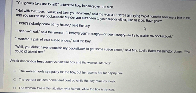 "You gonna take me to jail?" asked the boy, bending over the sink.
"Not with that face, I would not take you nowhere," said the woman. "Here I am trying to get home to cook me a bite to eat,
and you snatch my pocketbook! Maybe you ain't been to your supper either, late as it be. Have you?"
"There's nobody home at my house," said the boy.
“Then we’ll eat,” said the woman, “I believe you’re hungry—or been hungry—to try to snatch my pockekbook.”
"I wanted a pair of blue suede shoes," said the boy.
"Well, you didn't have to snatch my pocketbook to get some suede shoes," said Mrs. Luella Bates Washington Jones. "You
could of asked me."
Which description best conveys how the boy and the woman interact?
The woman feels sympathy for the boy, but he resents her for pitying him.
The woman exudes power and control, while the boy remains meek
The woman treats the situation with humor, while the bov is serious.