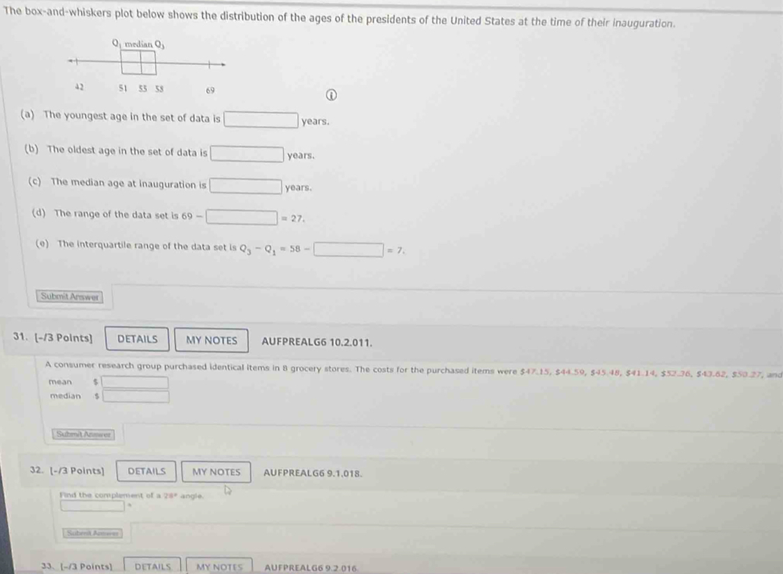 The box-and-whiskers plot below shows the distribution of the ages of the presidents of the United States at the time of their inauguration.
(a) The youngest age in the set of data is □ years.
(b) The oldest age in the set of data is □ years.
(c) The median age at inauguration is □ years.
(d) The range of the data set is 69-□ =27.
(e) The interquartile range of the data set is Q_3-Q_1=58-□ =7.
Submit Answer
31. [-/3 Points] DETAILS MY NOTES AUFPREALG6 10.2.011.
A consumer research group purchased identical items in 8 grocery stores. The costs for the purchased items were $47.15, $44.59, $45.48, $41.14, $52.36, $43.62, $50.27, and
mean $  □ /□  
median $
Submit A or
32. [-/3 Points] DETAILS MY NOTES AUFPREALG6 9.1,018.
Find the complement of a 28° angle.
□ □ 
Subent An===
33、[-/3 Points] DETAILS MY NOTES AUFPREALG6 9.2.016