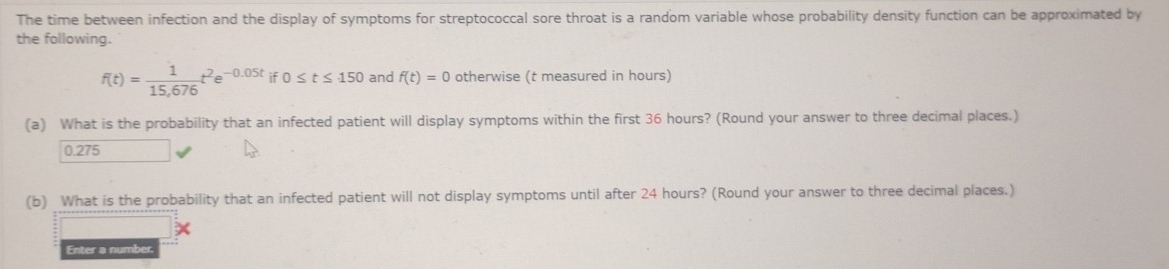 The time between infection and the display of symptoms for streptococcal sore throat is a random variable whose probability density function can be approximated by 
the following.
f(t)= 1/15,676 t^2e^(-0.05t)i 0≤ t≤ 150 and f(t)=0 otherwise (t measured in hours) 
(a) What is the probability that an infected patient will display symptoms within the first 36 hours? (Round your answer to three decimal places.)
0.275
(b) What is the probability that an infected patient will not display symptoms until after 24 hours? (Round your answer to three decimal places.) 
Enter a number