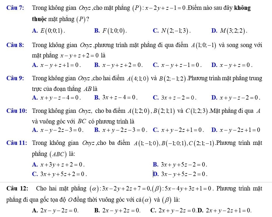 Trong không gian Oxyz ,cho mặt phẳng (P): x-2y+z-1=0.Điểm nào sau đây không
thuộc mặt phẳng (P) ?
A. E(0;0;1). B. F(1;0;0). C. N(2;-1;3). D. M(3;2;2).
Câu 8: Trong không gian Oxyz ,phương trình mặt phẳng đi qua điểm A(1;0;-1) và song song với
mặt phắng x-y+z+2=0 là
A. x-y+z+1=0. B. x-y+z+2=0. C. x-y+z-1=0. D. x-y+z=0.
Câu 9: Trong không gian Oxyz ,cho hai điểm A(4;1;0) và B(2;-1;2).Phương trình mặt phẳng trung
trực của đoạn thắng AB là
A. x+y-z-4=0. B. 3x+z-4=0. C. 3x+z-2=0. D. x+y-z-2=0.
Câu 10: Trong không gian Oxyz, cho ba điểm A(1;2;0),B(2;1;1) và C(1;2;3).Mặt phẳng đi qua A
và vuông góc với BC có phương trình là
A. x-y-2z-3=0. B. x+y-2z-3=0. C. x+y-2z+1=0. D. x-y-2z+1=0
Câu 11: Trong không gian Oxyz ,cho ba điểm A(1;-1;0),B(-1;0;1),C(2;1;-1).Phương trình mặt
phẳng (ABC) là:
A. x+3y+z+2=0. B. 3x+y+5z-2=0.
C. 3x+y+5z+2=0. D. 3x-y+5z-2=0.
Câu 12: Cho hai mặt phẳng (α): 3x-2y+2z+7=0,(beta ) ):5x-4y+3z+1=0. Phương trình mặt
phẳng đi qua gốc tọa độ 0 đồng thời vuông góc với 2frac ^2 (alpha ) và ( B ) là:
A. 2x-y-2z=0. B. 2x-y+2z=0. C. 2x+y-2z=0. D. 2x+y-2z+1=0.