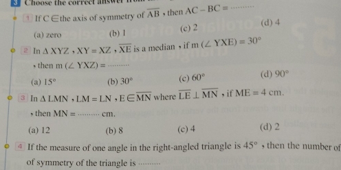 oos e th e corre ct a ew
↑ If C ∈the axis of symmetry of overline AB , then AC-BC= _
(a) zero (b) 1 (c) 2 (d) 4
2 In△ XYZ, XY=XZ, overline XE is a median , if m(∠ YXE)=30°
, then m(∠ YXZ)=... _
(a) 15° (b) 30° (c) 60° (d) 90°
3 In △ LMN, LM=LN, E∈ overline MN where overline LE⊥ overline MN , if ME=4cm. 
, then MN= ·s ·s cm _
(a) 12 (b) 8 (c) 4 (d) 2
④ If the measure of one angle in the right-angled triangle is 45° , then the number of
of symmetry of the triangle is ....