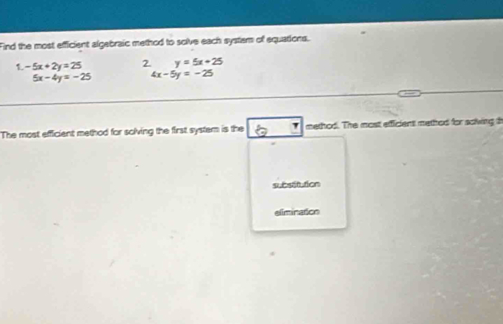 Find the most efficient algebraic method to solve each system of equations. 
1 -5x+2y=25 2 y=5x+25
5x-4y=-25 4x-5y=-25
The most efficient method for solving the first system is the method. The most efficient methed for soiving th 
substitution 
elimination