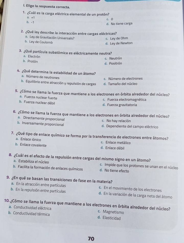 Elige la respuesta correcta.
1. ¿Cuál es la carga eléctrica elemental de un protón?
a.+1
c.0
b. -1
d. No tiene carga
2. ¿Qué ley describe la interacción entre cargas eléctricas?
a. Ley de Gravitación Universals?
c. Ley de Ohm
b. Ley de Coulomb
d. Ley de Newton
3. ¿Qué partícula subatómica es eléctricamente neutra?
a. Electrón
c. Neutrón
b. Protón
d. Positrón
4. ¿Qué determina la estabilidad de un átomo?
a. Número de neutrones
c. Número de electrones
b. Equilibrio entre atracción y repulsión de cargas d. Tamaño del núcleo
5. ¿Cómo se llama la fuerza que mantiene a los electrones en órbita alrededor del núcleo?
a. Fuerza nuclear fuerte c. Fuerza electromagnética
b. Fuerza nuclear débil d. Fuerza gravitatoria
6. ¿Cómo se llama la fuerza que mantiene a los electrones en órbita alrededor del núcleo?
a. Directamente proporcional c. No hay relación
b. Inversamente proporcional d. Dependiente del campo eléctrico
7. ¿Qué tipo de enlace químico se forma por la transferencia de electrones entre átomos?
a. Enlace iónico c. Enlace metálico
b. Enlace covalente d. Enlace débil
8. ¿Cuál es el efecto de la repulsión entre cargas del mismo signo en un átomo?
a. Estabiliza el núcleo c. Impide que los protones se unan en el núcleo
b. Facilita la formación de enlaces químicos d. No tiene efecto
9. ¿En qué se basan las transiciones de fase en la materia?
a. En la atracción entre partículas c. En el movimiento de los electrones
b. En la repulsión entre partículas d. En la variación de la carga neta del átomo
10. ¿Cómo se llama la fuerza que mantiene a los electrones en órbita alrededor del núcleo?
a. Conductividad eléctrica c. Magnetismo
b. Conductividad térmica d. Elasticidad
70