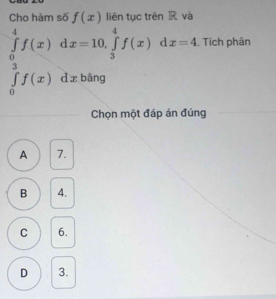 Cho hàm số f(x) liên tục trên R và
∈tlimits _0^4f(x) d x=10, ∈tlimits _3^4f(x)dx=4. . Tích phân
∈tlimits _0^3f(x)dxb ăng
Chọn một đáp án đúng
A 7.
B 4.
C 6.
D 3.