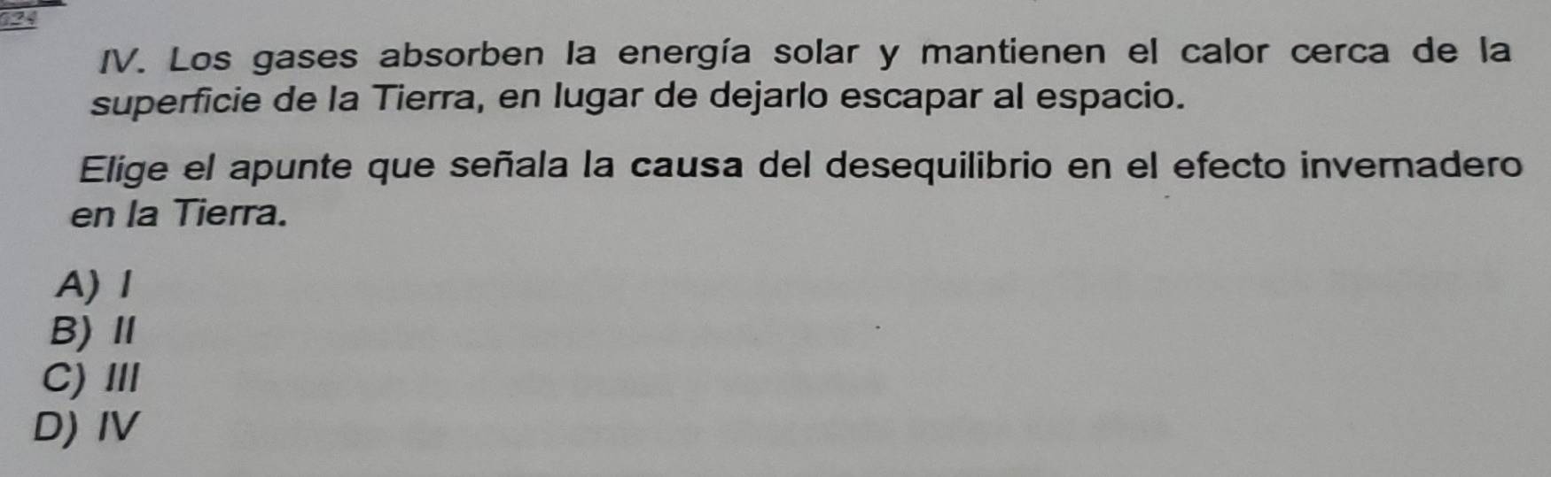 Los gases absorben la energía solar y mantienen el calor cerca de la
superficie de la Tierra, en lugar de dejarlo escapar al espacio.
Elige el apunte que señala la causa del desequilibrio en el efecto invernadero
en la Tierra.
A)Ⅰ
B)Ⅱ
C) II
D) IV