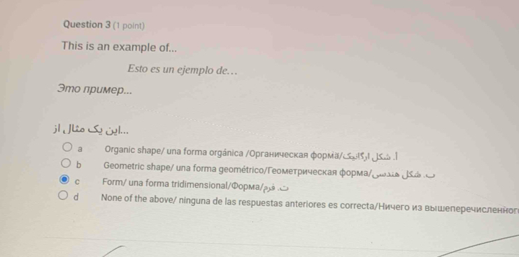 This is an example of...
Esto es un ejemplo de…
Это пример...
jl Lio Se iel...
a Organic shapе/ una forma orgánica /Органическая форма/﹏リ≤ώ .|
b Geometric shape/ una forma geométrico/Γеометрическая форма/¿ωiα JS e
C Form/ una forma tridimensional/Φopма/ρβ ¤
d None of the above/ ninguna de las respuestas anteriores es correctа/Ничего из вышеперечисленног