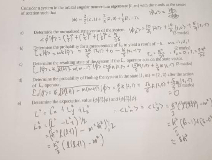 Consider a system in the orbital angular momentum eigenstate [l,m) with the z -axis as the center 
of rotation such that
|phi )= 2/5 |2,1)+ 2/5 |2,0)+ 1/5 |2,-1). 
a) Determine the normalized state vector of the system. 
(3 marks) 
b) Determine the probability for a measurement of L_2 to yield a result of —h. 
2 marks 
c) Determine the resulting state of the system if the L. operator acts on the state vector. 
(3 marks) 
d) Determine the probability of finding the system in the state |l,m)=|2,2) after the action 
of L, operator. 
(3 marks) 
e) Determine the expectation value (phi |E_x^(2|phi ) and (varphi |overline epsilon)_y|phi ).