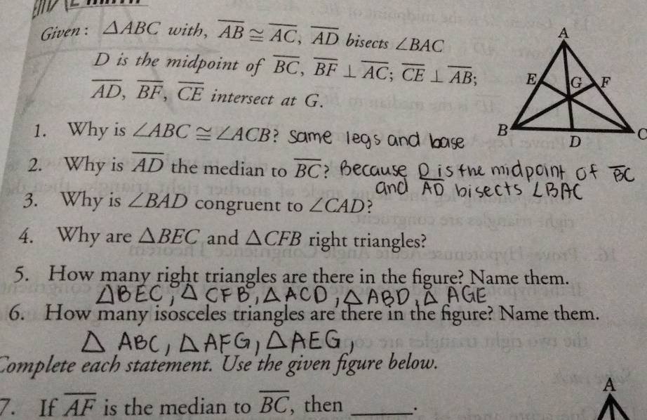 Given : △ ABC with, overline AB≌ overline AC, overline AD bisects ∠ BAC
D is the midpoint of overline BC, overline BF⊥ overline AC; overline CE⊥ overline AB;
overline AD, overline BF, overline CE intersect at G. 
1. Why is ∠ ABC≌ ∠ ACB Same le 
2. Why is overline AD the median to overline BC ? Because 
3. Why is ∠ BAD congruent to ∠ CAD ? 
4. Why are △ BEC and △ CFB right triangles? 
5. How many right triangles are there in the figure? Name them. 
6. How many isosceles triangles are there in the figure? Name them. 
Complete each statement. Use the given figure below. 
A 
7. If overline AF is the median to overline BC , then _.