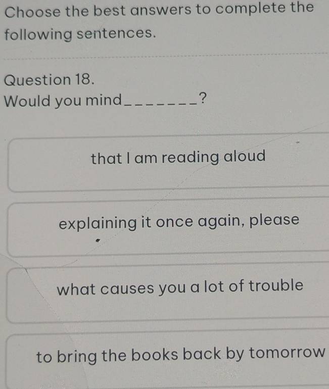 Choose the best answers to complete the
following sentences.
Question 18.
Would you mind_
?
that I am reading aloud
explaining it once again, please
what causes you a lot of trouble
to bring the books back by tomorrow