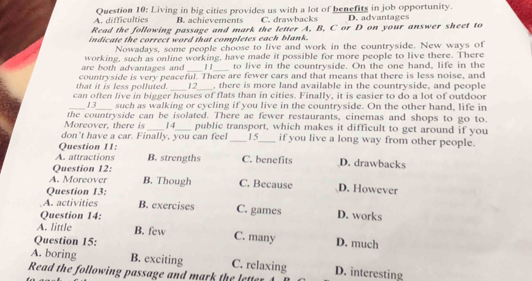 Living in big cities provides us with a lot of benefits in job opportunity.
A. difficulties B. achievements C. drawbacks D. advantages
Read the following passage and mark the letter A, B, C or D on your answer sheet to
indicate the correct word that completes each blank.
Nowadays, some people choose to live and work in the countryside. New ways of
working, such as online working, have made it possible for more people to live there. There
are both advantages and _11_ to live in the countryside. On the one hand, life in the
countryside is very peaceful. There are fewer cars and that means that there is less noise, and
that it is less polluted. _12_ , there is more land available in the countryside, and people
can often live in bigger houses of flats than in cities. Finally, it is easier to do a lot of outdoor
_13_ such as walking or cycling if you live in the countryside. On the other hand, life in
the countryside can be isolated. There ae fewer restaurants, cinemas and shops to go to.
Moreover, there is _14_ public transport, which makes it difficult to get around if you
don’t have a car. Finally, you can feel _15_ if you live a long way from other people.
Question 11:
A. attractions B. strengths C. benefits D. drawbacks
Question 12:
A. Moreover B. Though C. Because D. However
Question 13:
A. activities B. exercises C. games
Question 14: D. works
A. little B. few C. many
Question 15: D. much
A. boring B. exciting C. relaxing D. interesting
Read t oin as t eete e