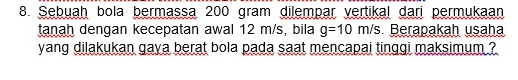 Sebuaḥ bola bermassa 200 gram dilempar vertikal dari permukaan 
tanah dengan kecepatan awal 12 m/s, bila g=10m/s Berapakaḥ usaha 
yang dilakukan gaya berat bola pada saat mencapai tinggi maksimum ?