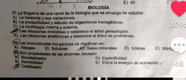 E) 80
37. La filogenia es una rama de la biología que se encarga de estudiar:
A) La herencia y sus variaciones.
B) La productividad y estudio de organismos transgénicos. 309
C) La morfología interna y externa.
*Las relaciones evolutivas y establece el árbol genealógico.
E) Las relaciones anatómicas y establece el árbol de problemas.
38. Las biomoléculas inorgánicas se clasifican en:
A) Aldosas B) Solubles 6) Sales minerales D) Sólidas E) Nitró
39) Son propiedades de las enzimas, excepto:
ABiocatalizador D) Especificidad
B) Sensibilidad E) Eleva la energía de activación
C) Catalizador