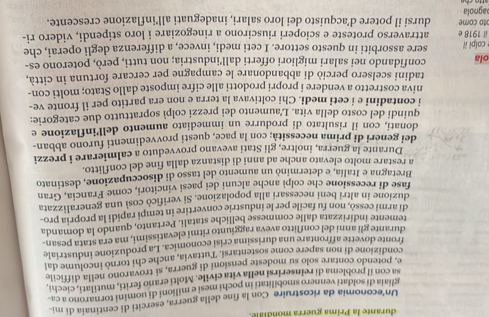 durante la Prima guerra mondiale.
Un’economia da ricostruire Con la fine della guerra, eserciti di centinaia dí mi-
gliaia di soldati vennero smobilitati in pochi mesi e milioni di uomini tornarono a ca-
sa con il problema di reinserirsi nella vita civile. Molti erano feriti, mutilati, ciechi,
e, potendo contare solo su modeste pensioni di guerra, si trovarono nella difficile
condizione di non sapere come sostentarsi. Tuttavia, anche chi tornò incolume dal
fronte dovette affrontare una durissima crisi economica. La produzione industriale
durante gli anni del conflitto aveva raggiunto ritmi elevatissimi, ma era stata pesan-
temente indirizzata dalle commesse belliche statali. Pertanto, quando la domanda
di armi cessò, non fu facile per le industrie convertire in tempi rapidi la propria pro-
duzione in altri beni necessari alla popolazione. Si verificò così una generalizzata
fase di recessione che colpì anche alcuni dei paesi vincitori, come Francia, Gran
Bretagna e Italia, e determinò un aumento del tasso di disoccupazione, destinato
a restare molto elevato anche ad anni di distanza dalla fine del conflitto.
Durante la guerra, inoltre, gli Stati avevano provveduto a calmierare i prezzi
dei generi di prima necessità; con la pace, questi provvedimenti furono abban-
donati, con il risultato di produrre un immediato aumento dellinflazione e
quindi del costo della vita. L'aumento dei prezzi colpì soprattutto due categorie:
i contadini e i ceti medi. Chi coltivava la terra e non era partito per il fronte ve-
niva costretto a vendere i propri prodotti alle cifre imposte dallo Stato; molti con-
tadini scelsero perciò di abbandonare le campagne per cercare fortuna in città,
ola confidando nei salari migliori offerti dall’industria; non tutti, però, poterono es-
e colpì il sere assorbiti in questo settore. I ceti medi, invece, a differenza degli operai, che
il 1918 e attraverso proteste e scioperi riuscirono a rinegoziare i loro stipendi, videro ri-
ɔto come dursi il potere d’acquisto dei loro salari, inadeguati all’inflazione crescente.
agnola