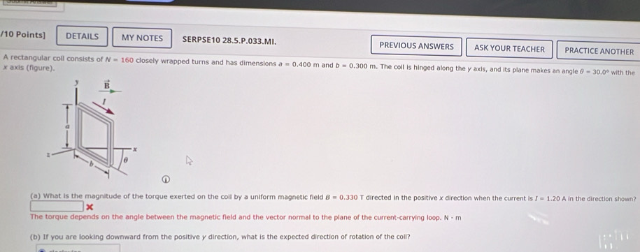 DETAILS MY NOTES SERPSE10 28.5.P.033.MI. PREVIOUS ANSWERS ASK YOUR TEACHER PRACTICE ANOTHER 
A rectangular coll consists of N=160 closely wrapped turns and has dimensions a=0.400m and b=0.300m. The coil is hinged along the y axis, and its plane makes an angle θ =30.0°
x axis (figure). with the 
y vector B
1
a
x
: 
b θ
(a) What is the magnitude of the torque exerted on the coil by a uniform magnetic field B=0.330T directed in the positive x direction when the current is I=1.20A in the direction shown? 
The torque depends on the angle between the magnetic field and the vector normal to the plane of the current-carrying loop. N· m
(b) If you are looking downward from the positive y direction, what is the expected direction of rotation of the coil?