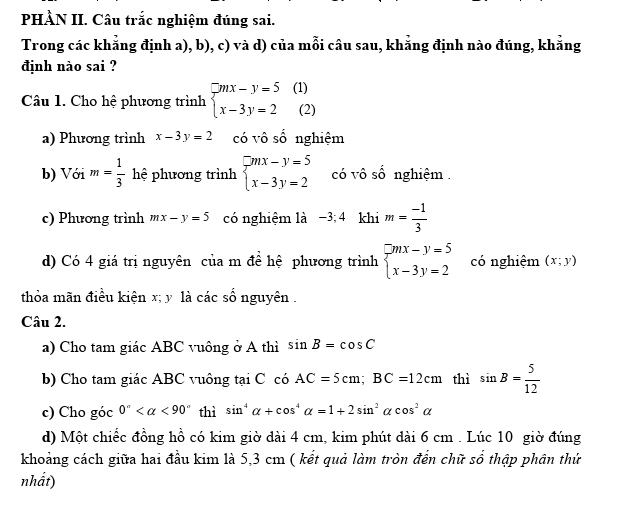 PHÀN II. Câu trắc nghiệm đúng sai.
Trong các khẳng định a), b), c) và d) của mỗi câu sau, khẳng định nào đúng, khẳng
định nào sai ?
Câu 1. Cho hệ phương trình beginarrayl mx-y=5 x-3y=2endarray. (1) (2)
a) Phương trình x-3y=2 có vô số nghiệm
b) Với m= 1/3  hệ phương trình beginarrayl mx-y=5 x-3y=2endarray. có vô số nghiệm .
c) Phương trình mx-y=5 có nghiệm là −3; 4 khi m= (-1)/3 
d) Có 4 giá trị nguyên của m đề hệ phương trình beginarrayl mx-y=5 x-3y=2endarray. có nghiệm (x;y)
thỏa mãn điều kiện x; y là các số nguyên .
Câu 2.
a) Cho tam giác ABC vuông ở A thì sin B=cos C
b) Cho tam giác ABC vuông tại C có AC=5cm; BC=12cm thì sin B= 5/12 
c) Cho góc 0° <90° thì sin^4alpha +cos^4alpha =1+2sin^2alpha cos^2alpha
d) Một chiếc đồng hồ có kim giờ dài 4 cm, kim phút dài 6 cm. Lúc 10 giờ đúng
khoảng cách giữa hai đầu kim là 5,3 cm ( kết quả làm tròn đến chữ số thập phân thứ
nhất)