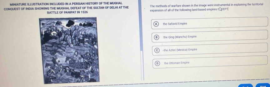 MINIATURE ILLUSTRATION INCLUDED IN A PERSIAN HISTORY OF THE MUGHAL
CONQUEST OF INDIA SHOWING THE MUGHAL DEFEAT OF THE SULTAN OF DELHI AT THE The methods of warfare shown in the image were instrumental in explaining the territorial
BATTLE OF PANIPAT IN 1526 expansion of all of the following land-based empires ELCEPT
the Safavid Empire
the Qing (Manchu) Empire
C the Aztec (Mexica) Empire
D the Ottoman Empire